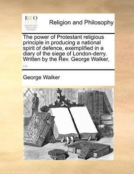 The power of Protestant religious principle in producing a national spirit of defence, exemplified in a diary of the siege of London-derry. Written by the Rev. George Walker, ...