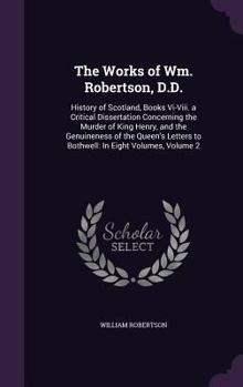 Hardcover The Works of Wm. Robertson, D.D.: History of Scotland, Books Vi-Viii. a Critical Dissertation Concerning the Murder of King Henry, and the Genuineness Book