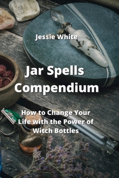 Jar Spells Compendium: How to Change Your Life with the Power of Witch Bottles