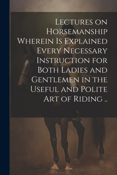 Lectures on Horsemanship Wherein is Explained Every Necessary Instruction for Both Ladies and Gentlemen in the Useful and Polite art of Riding ..