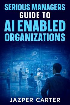 Serious Managers Guide to AI-Enabled Organizations: The Essential Guide to AI Operating Models, Workforce Transformation, and Scalable Governance