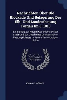 Nachrichten �Ber Die Blockade Und Belagerung Der Elb- Und Landesfestung Torgau Im J. 1813: Ein Beitrag Zur Neuern Geschichte Dieser Stadt Und Zur Geschichte Des Deutschen Festungskrieges in Jenem Denk