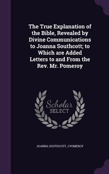 Hardcover The True Explanation of the Bible, Revealed by Divine Communications to Joanna Southcott; to Which are Added Letters to and From the Rev. Mr. Pomeroy Book