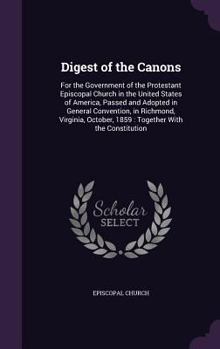 Digest of the Canons: For the Government of the Protestant Episcopal Church in the United States of America, Passed and Adopted in General Convention, in Richmond, Virginia, October, 1859: Together Wi