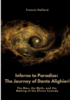 Inferno to Paradise: The Journey of Dante Alighieri: The Man, the Myth, and the Making of the Divine Comedy