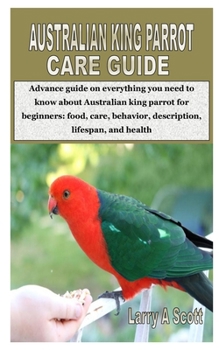 AUSTRALIAN KING PARROT CARE GUIDE: Advance guide on everything you need to know about Australian king parrot for beginners: food, care, behavior, description, lifespan, and health