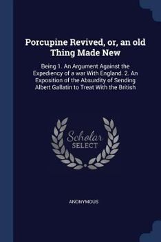 Porcupine Revived, Or, an Old Thing Made New: Being 1. an Argument Against the Expediency of a War with England. 2. an Exposition of the Absurdity of Sending Albert Gallatin to Treat with the British