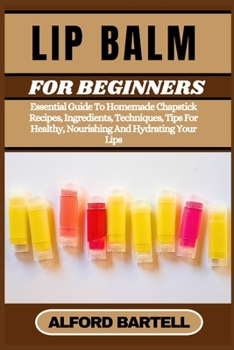 LIP BALM FOR BEGINNERS: Essential Guide To Homemade Chapstick Recipes, Ingredients, Techniques, Tips For Healthy, Nourishing And Hydrating Your Lips