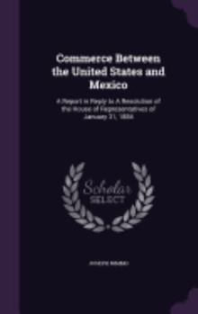 Hardcover Commerce Between the United States and Mexico: A Report in Reply to A Resolution of the House of Representatives of January 31, 1884 Book