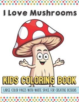 I Love Mushrooms Kids Coloring Book Large Color Pages With White Space For Creative Designs: Let Your Imagination and Creativity Run Wild with this Fun Activity Book for Children of All Ages.