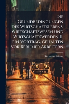 Die Grundbedingungen Des Wirtschaftslebens. Wirtschaftswesen Und Wirtschaftswerden II; Ein Vortrag, Gehalten VOR Berliner Arbeitern