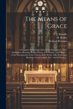 The Means of Grace: A Complete Exposition of the Seven Sacraments, Their Institution, Meaning, Requirements, Ceremonies, and Efficacy: of the Sacramentals of the Church, Holy Water, Oils, Exorcisms, B