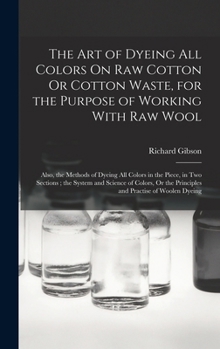 Hardcover The Art of Dyeing All Colors On Raw Cotton Or Cotton Waste, for the Purpose of Working With Raw Wool: Also, the Methods of Dyeing All Colors in the Pi Book