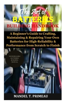 The Art of Batteries Building Handbook: A Beginner’s Guide to Crafting, Maintaining & Repairing Your Own Batteries for High-Reliability & Performance from Scratch to Finish