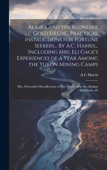 Alaska and the Klondike Gold Fields... Practical Instructions for Fortune Seekers... By A.C. Harris... Including Mrs. Eli Gage's Experiences of a Year ... of her Husband as the Alaskan Pathfinder; Pr