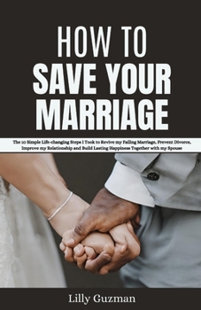 HOW TO SAVE YOUR MARRIAGE: The 10 Simple Life-changing Steps I Took to Revive my Failing Marriage, Prevent Divorce, Improve my Relationship and Build Lasting Happiness Together with my Spouse