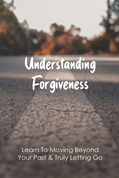 Paperback Understanding Forgiveness: Learn To Moving Beyond Your Past & Truly Letting Go: How To Leave The Past Behind And Move On Book