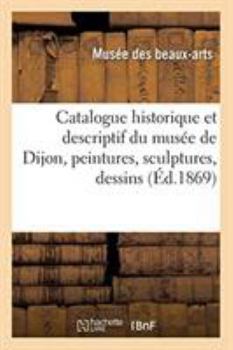 Paperback Catalogue Historique Et Descriptif Du Musée de Dijon, Peintures, Sculptures, Dessins, Antiquités [French] Book