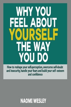 Paperback Why You Feel About Yourself The Way You Do: How To Reshape Your Self-Perception, Overcome Self-Doubt And Insecurity, Handle Your fears And Build Your Book