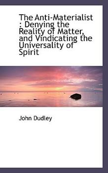 The Anti-Materialist : Denying the Reality of Matter, and Vindicating the Universality of Spirit