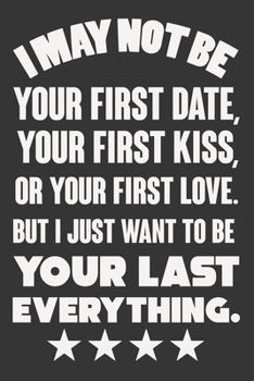 I May Not Be Your First Date, Your First Kiss, Or Your Love. But I Just Want To Be Your Last Everything: Valentine Gift, Best Gift For Man And Women For His Lover