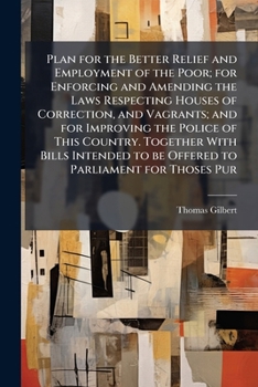 Plan for the better relief and employment of the poor; for enforcing and amending the laws respecting houses of correction, and vagrants; and for ... to be offered to Parliament for thoses pur