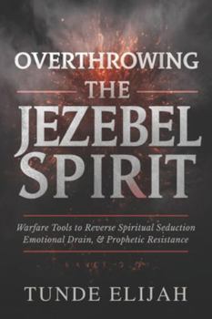 Overthrowing the Jezebel Spirit: Warfare Tools to Reverse Spiritual Seduction, Emotional Drain, and Prophetic Resistance