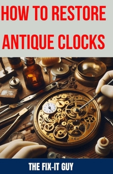 How to Restore Antique Clocks: The Ultimate Guide to Reviving Vintage Timepieces with Expert Tips, Techniques, and Secrets for Cleaning, Repairing, and Maintaining Antique Clocks (The Fixers Handbook)