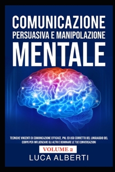 Comunicazione Persuasiva E Manipolazione Mentale: Tecniche Vincenti di Comunicazione Efficace, PNL ed Uso Corretto del Linguaggio del Corpo per Influe