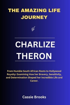 The Amazing Life Journey of Charlize Theron: From Humble South African Roots to Hollywood Royalty: Examining How her Bravery, Sensitivity, and Determi