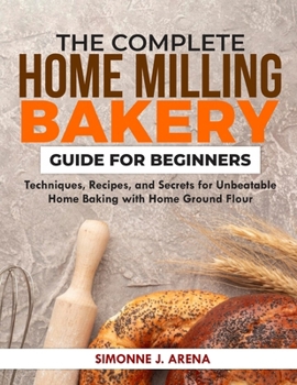 The Complete Home Milling Bakery Guide for Beginners: Techniques, Recipes, and Secrets for Unbeatable Home Baking with Home Ground flour