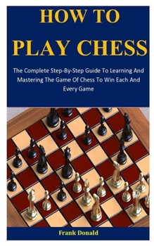 Paperback How To Play Chess: The Complete Step-By-Step Guide To Learning And Mastering The Game Of Chess To Win Each And Every Game Book