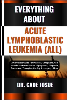 Everything about Acute Lymphoblastic Leukemia (All): A Complete Guide For Patients, Caregivers, And Healthcare Professionals - Symptoms, Diagnosis, Tr