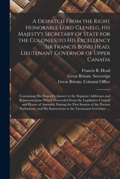 A Despatch From the Right Honorable Lord Glenelg, His Majesty's Secretary of State for the Colonies, to His Excellency Sir Francis Bond Head, Lieutena