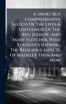 A Short But Comprehensive Sketch Of The Lives & Usefulness Of The Rev. John W. And Mary Fletcher, With Statistics Shewing The Religious Aspects Of Madeley Then And Now