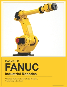 Paperback Basics of Fanuc Industrial Robotics: A Practical Beginner's Guide to FANUC Robot Operation, Programming & Simulation Book