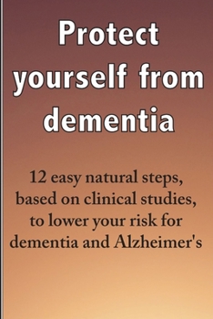 Protect yourself from dementia: 12 easy natural steps, based on clinical studies, to lower your risk for dementia and Alzheimer's