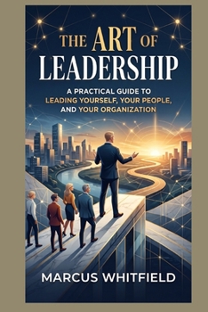 The Art of Leadership: A Practical Guide to Leading Yourself, Your People, and Your Organization
