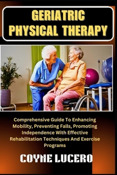 GERIATRIC PHYSICAL THERAPY: Comprehensive Guide To Enhancing Mobility, Preventing Falls, Promoting Independence With Effective Rehabilitation Techniques And Exercise Programs
