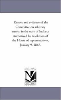 Report and evidence of the Committee on arbitrary arrests, in the state of Indiana. Authorized by resolution of the House of representatives, January 9, 1863.