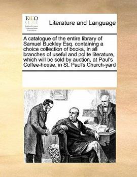 A catalogue of the entire library of Samuel Buckley Esq. containing a choice collection of books, in all branches of useful and polite literature, ... Coffee-house, in St. Paul's Church-yard