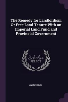 The Remedy for Landlordism or Free Land Tenure with an Imperial Land Fund and Provincial Government