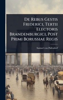 De Rebus Gestis Friderici, Tertii Electoris Brandenburgici, Post Primi Borussiae Regis (Latin Edition)
