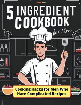 5 Ingredient Cookbook for Men : Cooking Hacks for Men Who Hate Complicated Recipes