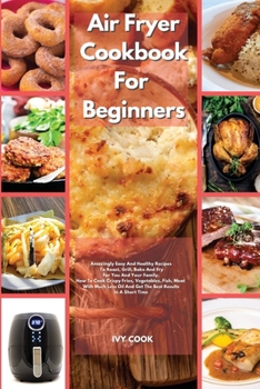 Air Fryer Cookbook For Beginners: Amazingly Easy And Healthy Recipes To Roast, Grill, Bake And Fry For You And Your Family. How To Cook Crispy Fries, Vegetables, Fish, Meat With Much Less Oil And Get 