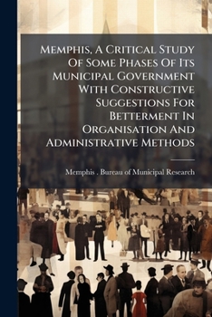 Memphis, A Critical Study Of Some Phases Of Its Municipal Government With Constructive Suggestions For Betterment In Organisation And Administrative Methods...