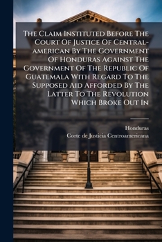 The Claim Instituted Before The Court Of Justice Of Central-american By The Government Of Honduras Against The Government Of The Republic Of Guatemala ... To The Revolution Which Broke Out In...