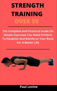 Strength Training Over 50: The Complete And Practical Guide On Simple Exercises You Need Perform To Establish And Reinforce Your Bone For A Better Life