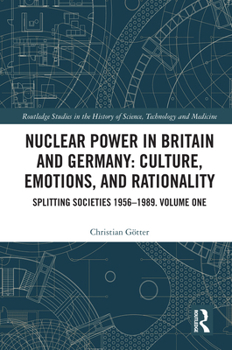 Nuclear Power in Britain and Germany: Culture, Emotions, and Rationality: Splitting Societies 1956?1989. Volume One (Routledge Studies in the History of Science, Technology and Medicine)