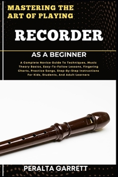 MASTERING THE ART OF PLAYING RECORDER AS A BEGINNER: A Complete Novice Guide To Techniques, Music Theory Basics, Easy-To-Follow Lessons, Fingering ... For Kids, Students, And Adult Learners